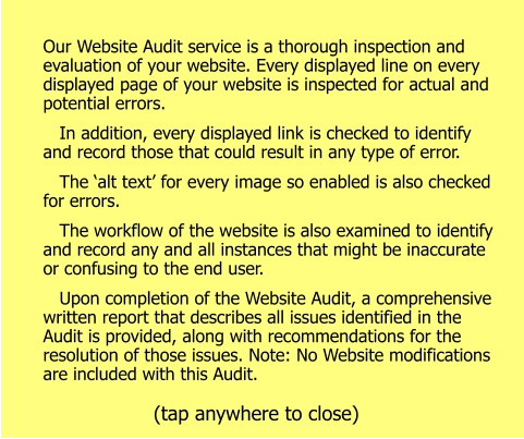Our Website Audit service is a thorough inspection and evaluation of your website. Every displayed line on every displayed page of your website is inspected for actual and potential errors.    In addition, every displayed link is checked to identify and record those that could result in any type of error.    The ‘alt text’ for every image so enabled is also checked for errors.    The workflow of the website is also examined to identify and record any and all instances that might be inaccurate or confusing to the end user.    Upon completion of the Website Audit, a comprehensive written report that describes all issues identified in the Audit is provided, along with recommendations for the resolution of those issues. Note: No Website modifications are included with this Audit. (tap anywhere to close)