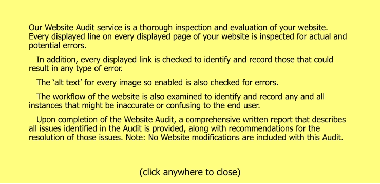 Our Website Audit service is a thorough inspection and evaluation of your website. Every displayed line on every displayed page of your website is inspected for actual and potential errors.    In addition, every displayed link is checked to identify and record those that could result in any type of error.    The ‘alt text’ for every image so enabled is also checked for errors.    The workflow of the website is also examined to identify and record any and all instances that might be inaccurate or confusing to the end user.    Upon completion of the Website Audit, a comprehensive written report that describes all issues identified in the Audit is provided, along with recommendations for the resolution of those issues. Note: No Website modifications are included with this Audit.  (click anywhere to close)